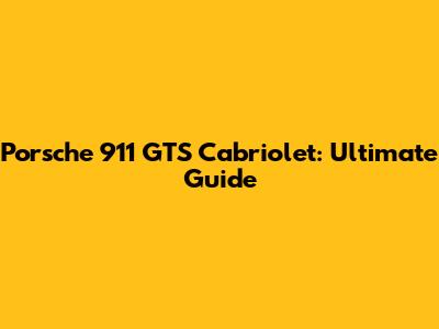 Porsche 911 GTS Cabriolet: Ultimate Guide