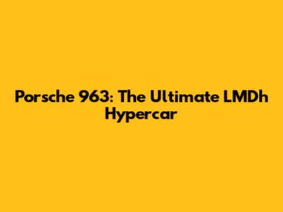 Porsche 963: The Ultimate LMDh Hypercar
