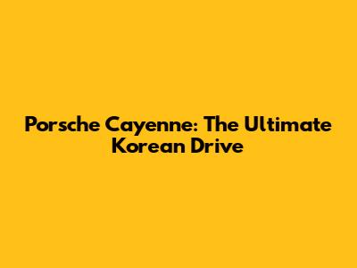 Porsche Cayenne: The Ultimate Korean Drive