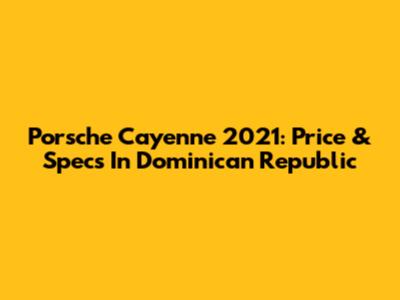 Porsche Cayenne 2021: Price & Specs In Dominican Republic