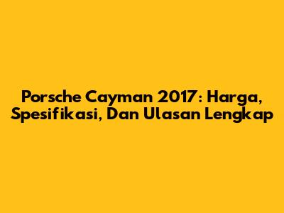 Porsche Cayman 2017: Harga, Spesifikasi, Dan Ulasan Lengkap