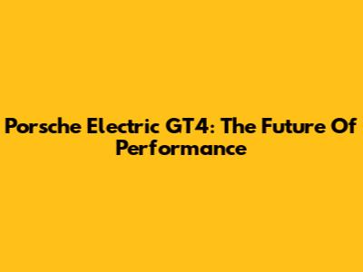 Porsche Electric GT4: The Future Of Performance