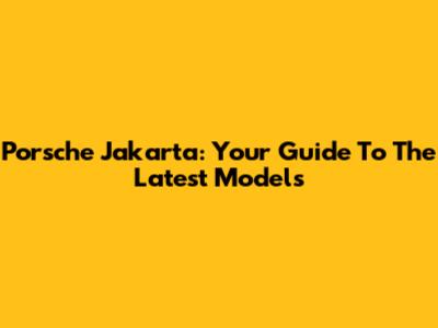 Porsche Jakarta: Your Guide To The Latest Models