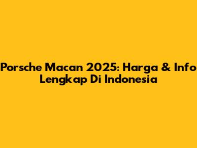Porsche Macan 2025: Harga & Info Lengkap Di Indonesia