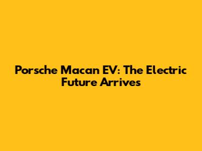 Porsche Macan EV: The Electric Future Arrives