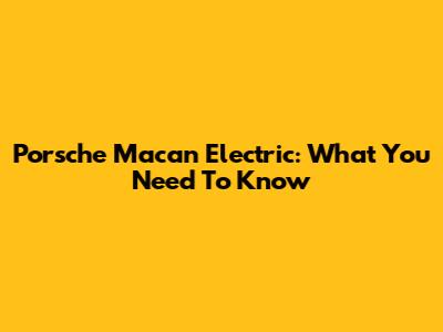 Porsche Macan Electric: What You Need To Know
