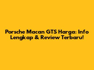 Porsche Macan GTS Harga: Info Lengkap & Review Terbaru!