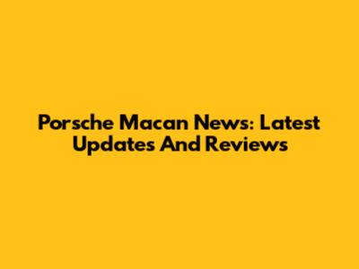 Porsche Macan News: Latest Updates And Reviews