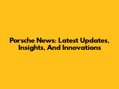 Porsche News: Latest Updates, Insights, And Innovations
