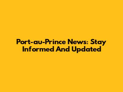 Port-au-Prince News: Stay Informed And Updated