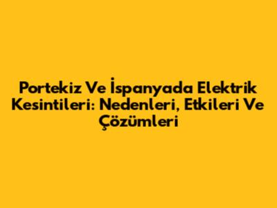Portekiz Ve İspanya'da Elektrik Kesintileri: Nedenleri, Etkileri Ve Çözümleri