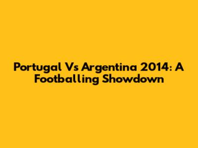 Portugal Vs Argentina 2014: A Footballing Showdown