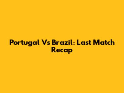Portugal Vs Brazil: Last Match Recap
