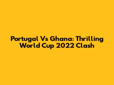 Portugal Vs Ghana: Thrilling World Cup 2022 Clash