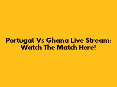Portugal Vs Ghana Live Stream: Watch The Match Here!