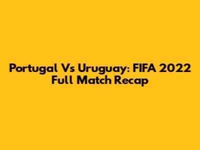Portugal Vs Uruguay: FIFA 2022 Full Match Recap