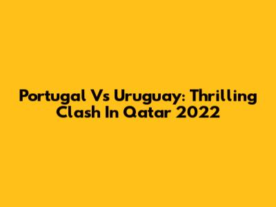 Portugal Vs Uruguay: Thrilling Clash In Qatar 2022