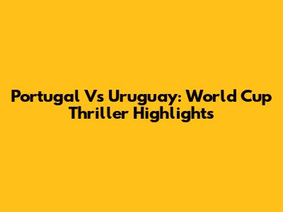 Portugal Vs Uruguay: World Cup Thriller Highlights