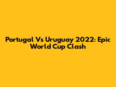 Portugal Vs Uruguay 2022: Epic World Cup Clash