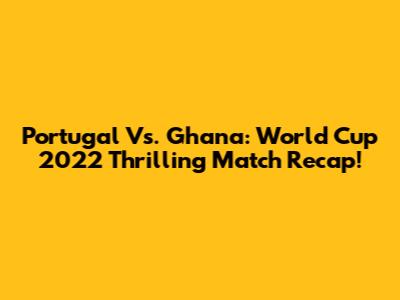 Portugal Vs. Ghana: World Cup 2022 Thrilling Match Recap!