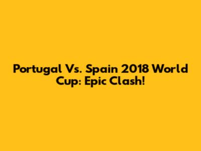 Portugal Vs. Spain 2018 World Cup: Epic Clash!