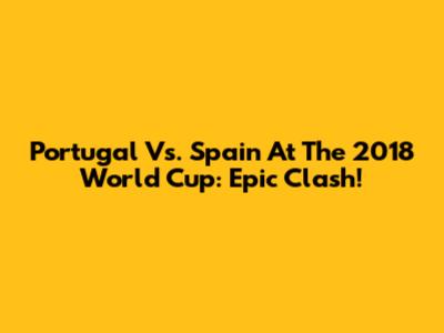Portugal Vs. Spain At The 2018 World Cup: Epic Clash!