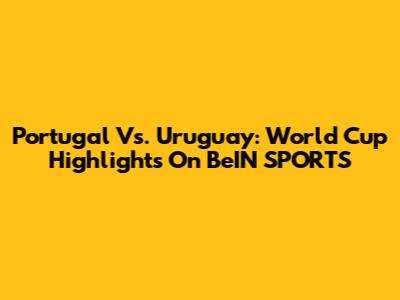 Portugal Vs. Uruguay: World Cup Highlights On BeIN SPORTS
