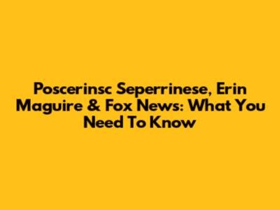 Poscerinsc Seperrinese, Erin Maguire & Fox News: What You Need To Know