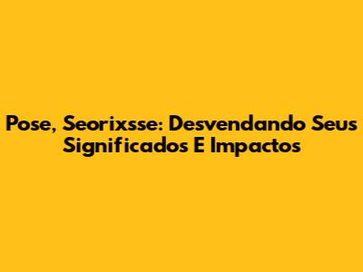 Pose, Seorixsse: Desvendando Seus Significados E Impactos