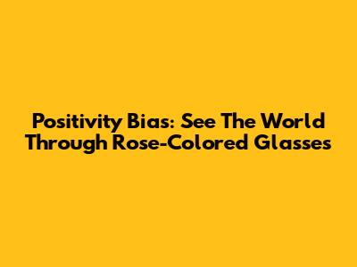 Positivity Bias: See The World Through Rose-Colored Glasses