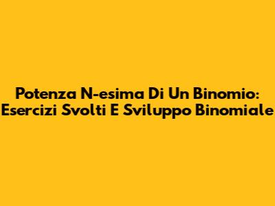 Potenza N-esima Di Un Binomio: Esercizi Svolti E Sviluppo Binomiale