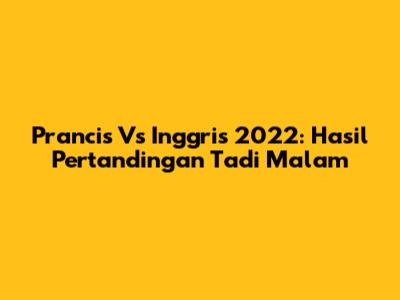 Prancis Vs Inggris 2022: Hasil Pertandingan Tadi Malam