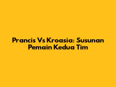 Prancis Vs Kroasia: Susunan Pemain Kedua Tim