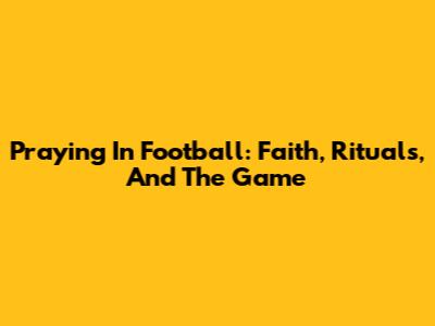 Praying In Football: Faith, Rituals, And The Game