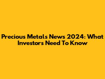 Precious Metals News 2024: What Investors Need To Know