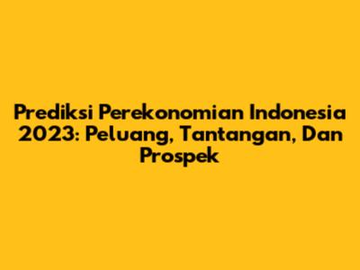 Prediksi Perekonomian Indonesia 2023: Peluang, Tantangan, Dan Prospek
