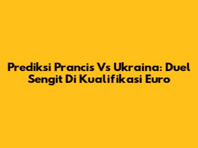 Prediksi Prancis Vs Ukraina: Duel Sengit Di Kualifikasi Euro