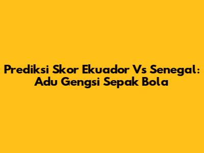 Prediksi Skor Ekuador Vs Senegal: Adu Gengsi Sepak Bola