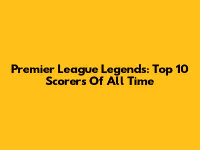Premier League Legends: Top 10 Scorers Of All Time