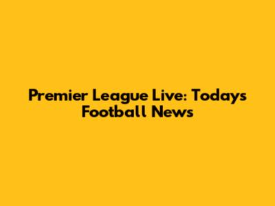 Premier League Live: Today's Football News