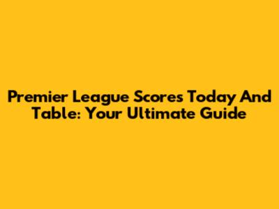 Premier League Scores Today And Table: Your Ultimate Guide