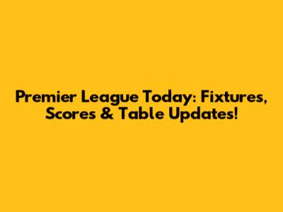 Premier League Today: Fixtures, Scores & Table Updates!