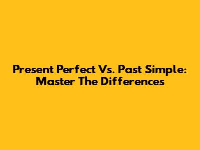 Present Perfect Vs. Past Simple: Master The Differences