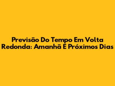 Previsão Do Tempo Em Volta Redonda: Amanhã E Próximos Dias