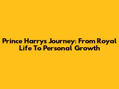 Prince Harry's Journey: From Royal Life To Personal Growth