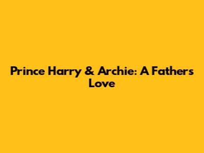 Prince Harry & Archie: A Father's Love