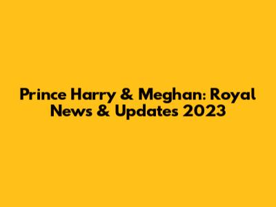 Prince Harry & Meghan: Royal News & Updates 2023