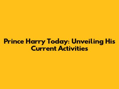 Prince Harry Today: Unveiling His Current Activities