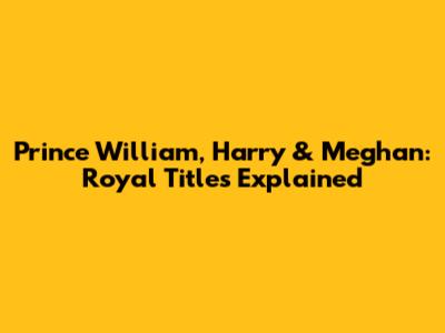 Prince William, Harry & Meghan: Royal Titles Explained