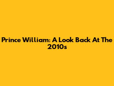 Prince William: A Look Back At The 2010s